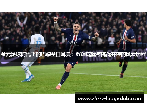 金元足球时代下的巴黎圣日耳曼：辉煌成就与挑战并存的风云历程