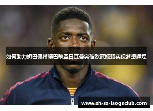 如何助力姆巴佩带领巴黎圣日耳曼突破欧冠瓶颈实现梦想辉煌