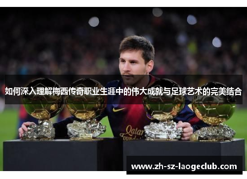 如何深入理解梅西传奇职业生涯中的伟大成就与足球艺术的完美结合