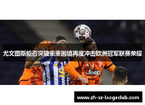 尤文图斯能否突破重重困境再度冲击欧洲冠军联赛荣耀