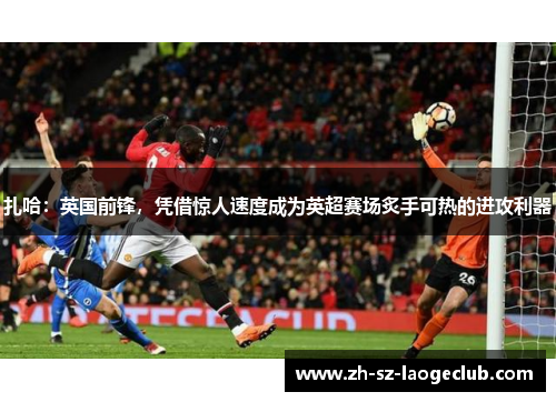 扎哈：英国前锋，凭借惊人速度成为英超赛场炙手可热的进攻利器