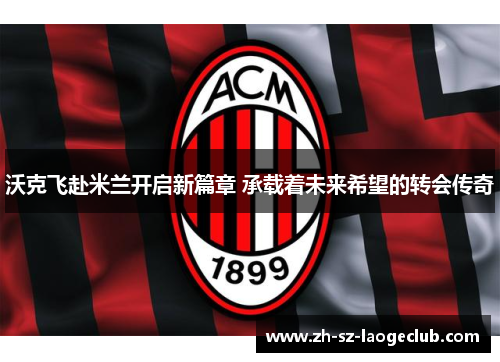 沃克飞赴米兰开启新篇章 承载着未来希望的转会传奇