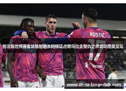 努涅斯世预赛客场推射绝杀阿根廷点燃乌拉圭复仇之夜震动南美足坛