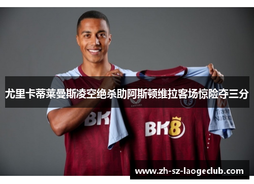 尤里卡蒂莱曼斯凌空绝杀助阿斯顿维拉客场惊险夺三分