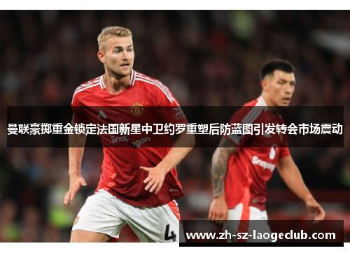 曼联豪掷重金锁定法国新星中卫约罗重塑后防蓝图引发转会市场震动
