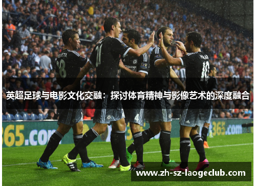 英超足球与电影文化交融：探讨体育精神与影像艺术的深度融合