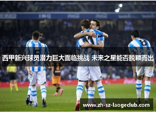 西甲新兴球员潜力巨大面临挑战 未来之星能否脱颖而出