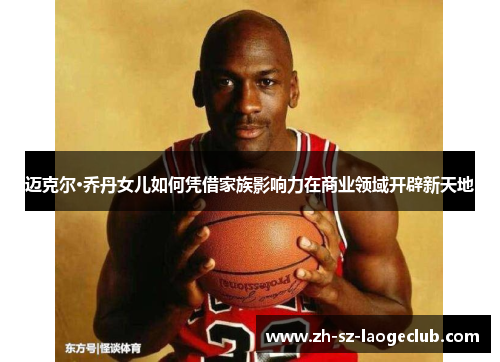 迈克尔·乔丹女儿如何凭借家族影响力在商业领域开辟新天地