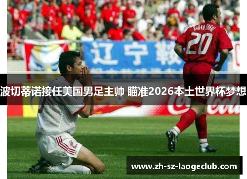 波切蒂诺接任美国男足主帅 瞄准2026本土世界杯梦想