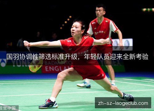 国羽协调性筛选标准升级,年轻队员迎来全新考验 国羽协调性筛选标准升级,年轻队员迎来全新考验