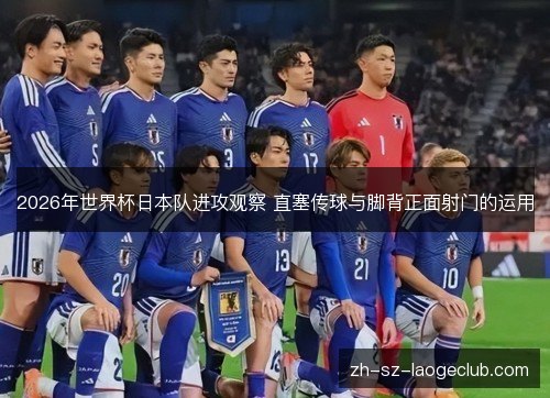 2026年世界杯日本队进攻观察 直塞传球与脚背正面射门的运用 2026年世界杯日本队进攻观察 直塞传球与脚背正面射门的运用